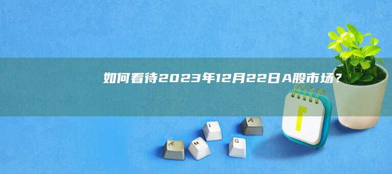 如何看待2023年12月22日A股市场？